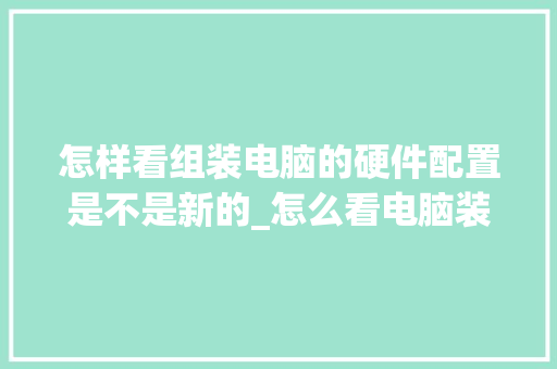 怎样看组装电脑的硬件配置是不是新的_怎么看电脑装好配置了没 操作系统