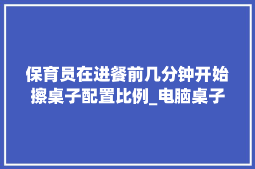 保育员在进餐前几分钟开始擦桌子配置比例_电脑桌子怎么看配置参数