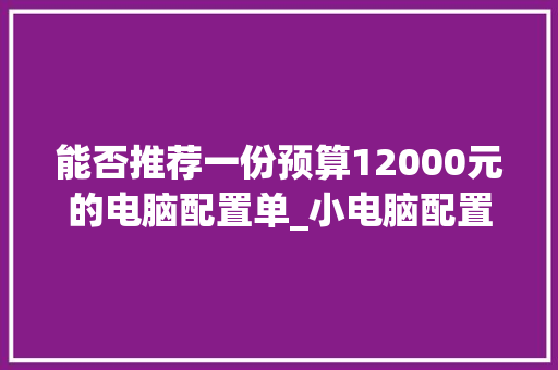 能否推荐一份预算12000元的电脑配置单_小电脑配置清单怎么看的
