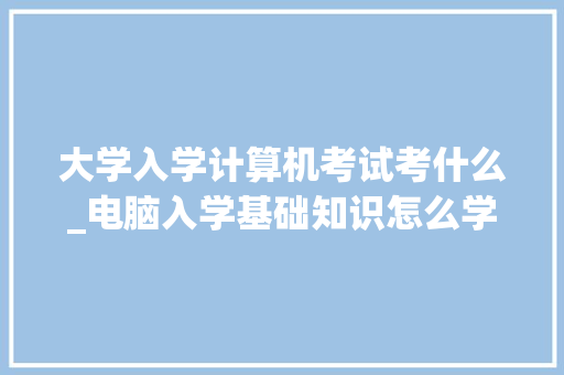 大学入学计算机考试考什么_电脑入学基础知识怎么学 大学入学计算机考试考什么_电脑入学基础知识怎么学