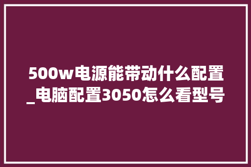 500w电源能带动什么配置_电脑配置3050怎么看型号