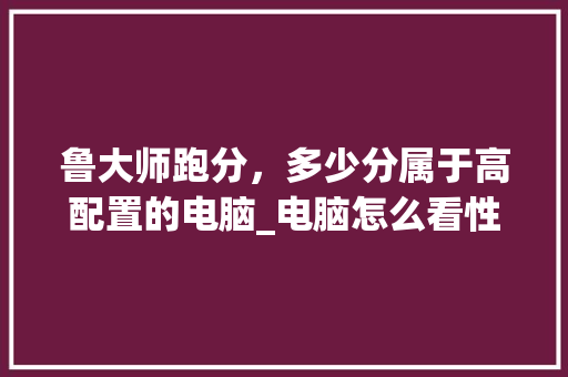 鲁大师跑分，多少分属于高配置的电脑_电脑怎么看性能配置呢知乎