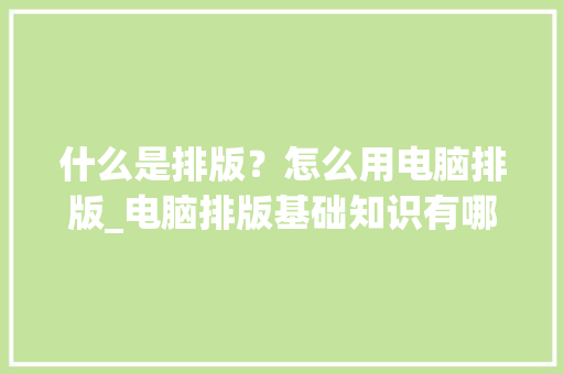 什么是排版?怎么用电脑排版_电脑排版基础知识有哪些 什么是排版?怎么用电脑排版_电脑排版基础知识有哪些