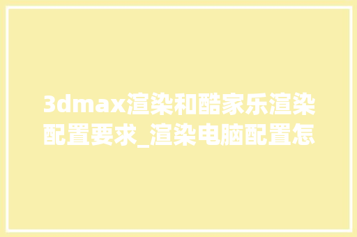 3dmax渲染和酷家乐渲染配置要求_渲染电脑配置怎么看的