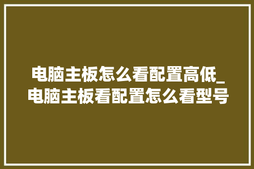 电脑主板怎么看配置高低_电脑主板看配置怎么看型号
