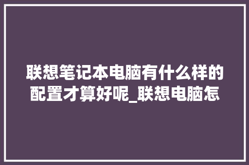 联想笔记本电脑有什么样的配置才算好呢_联想电脑怎么看配置好不好 联想笔记本电脑有什么样的配置才算好呢_联想电脑怎么看配置好不好