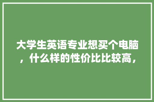 大学生英语专业想买个电脑，什么样的性价比比较高，电脑最好在5000以下，女生不玩游戏_英文电脑怎么看电脑配置参数