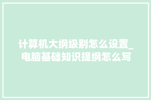 计算机大纲级别怎么设置_电脑基础知识提纲怎么写