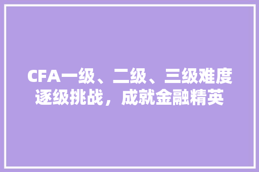CFA一级、二级、三级难度逐级挑战，成就金融精英