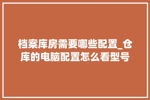 档案库房需要哪些配置_仓库的电脑配置怎么看型号