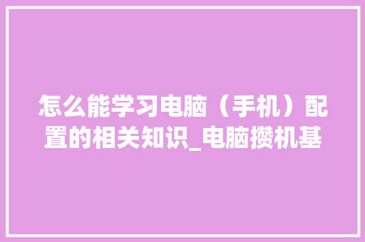 怎么能学习电脑（手机）配置的相关知识_电脑攒机基础知识 电脑故障维修