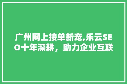 广州网上接单新宠,乐云SEO十年深耕，助力企业互联网营销新篇章