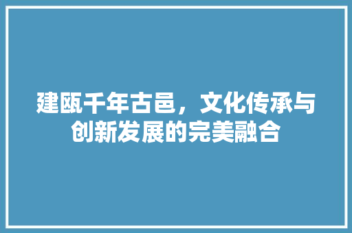 建瓯千年古邑,文化传承与创新发展的完美融合 建瓯千年古邑,文化传承与创新发展的完美融合