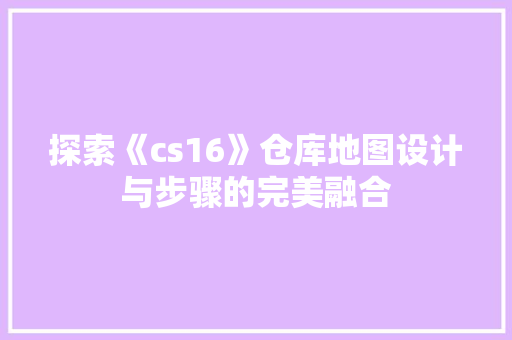 探索《cs16》仓库地图设计与步骤的完美融合