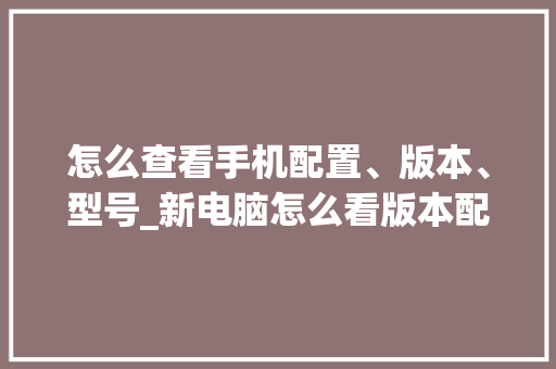 怎么查看手机配置、版本、型号_新电脑怎么看版本配置参数