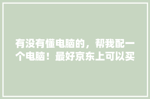 有没有懂电脑的，帮我配一个电脑！最好京东上可以买到配置！只玩英雄联盟和地下城_京东怎么看电脑配置价格表