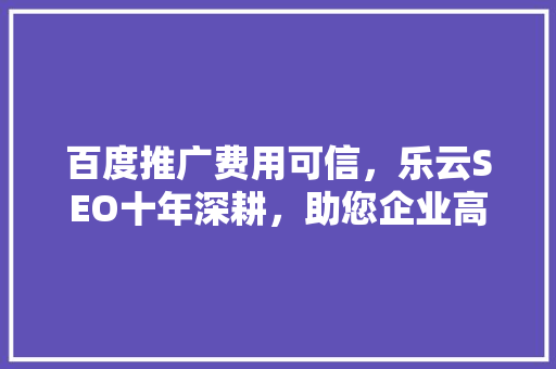 百度推广费用可信，乐云SEO十年深耕，助您企业高效营销