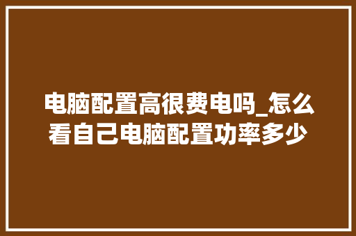 电脑配置高很费电吗_怎么看自己电脑配置功率多少