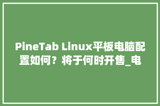 PineTab Linux平板电脑配置如何？将于何时开售_电脑预售配置怎么看的出来