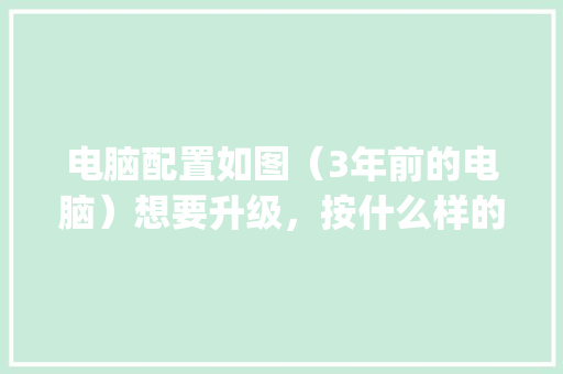 电脑配置如图（3年前的电脑）想要升级，按什么样的顺序开始换比较好_电脑配置怎么看顺序表