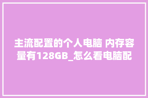 主流配置的个人电脑 内存容量有128GB_怎么看电脑配置与内存条