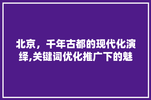 北京，千年古都的现代化演绎,关键词优化推广下的魅力之城