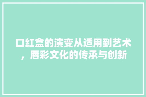 口红盒的演变从适用到艺术，唇彩文化的传承与创新