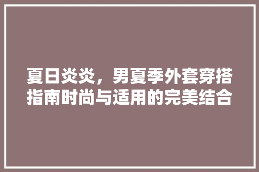 夏日炎炎，男夏季外套穿搭指南时尚与适用的完美结合