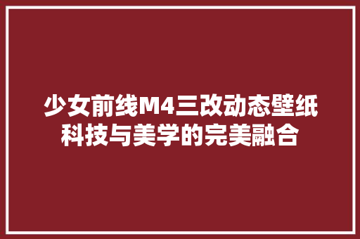 少女前线M4三改动态壁纸科技与美学的完美融合