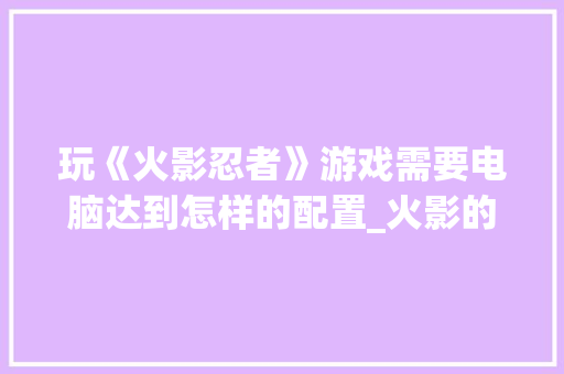 玩《火影忍者》游戏需要电脑达到怎样的配置_火影的电脑配置怎么看的 电脑基础