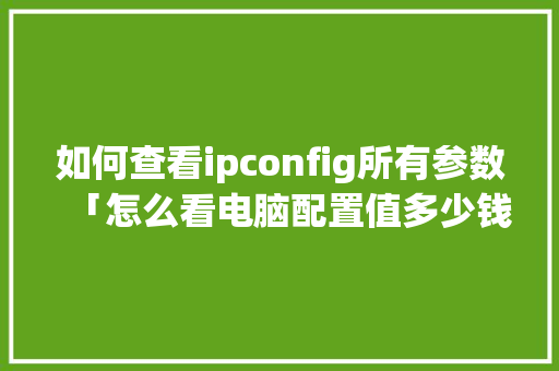 如何查看ipconfig所有参数「怎么看电脑配置值多少钱」 如何查看ipconfig所有参数「怎么看电脑配置值多少钱」 网络技术