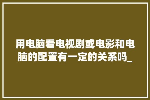 用电脑看电视剧或电影和电脑的配置有一定的关系吗_影视 电脑 配置怎么看的