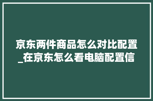 京东两件商品怎么对比配置_在京东怎么看电脑配置信息