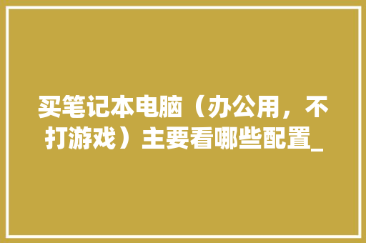 买笔记本电脑（办公用，不打游戏）主要看哪些配置_办公电脑的配置