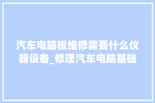 汽车电脑板维修需要什么仪器设备_修理汽车电脑基础知识大全