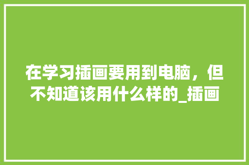 在学习插画要用到电脑,但不知道该用什么样的_插画电脑基础知识大全 在学习插画要用到电脑,但不知道该用什么样的_插画电脑基础知识大全