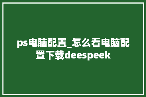 ps电脑配置_怎么看电脑配置下载deespeek ps电脑配置_怎么看电脑配置下载deespeek