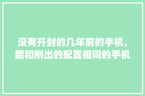 没有开封的几年前的手机，能和刚出的配置相同的手机一样好用吗_未拆封电脑怎么看配置参数 编程语言