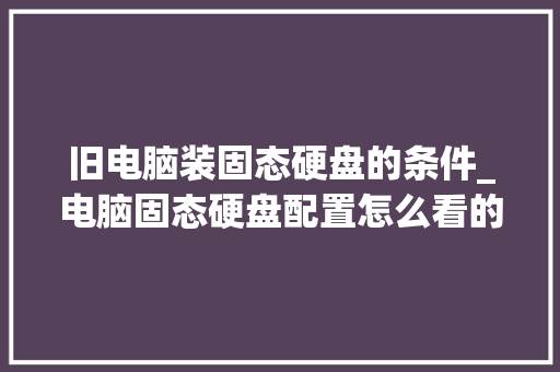 旧电脑装固态硬盘的条件_电脑固态硬盘配置怎么看的