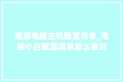 组装电脑主机配置清单_电脑小白配置清单怎么看的