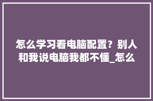怎么学习看电脑配置？别人和我说电脑我都不懂_怎么看老电脑配置和型号