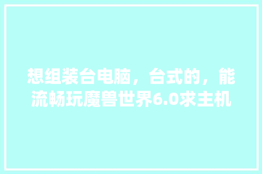 想组装台电脑，台式的，能流畅玩魔兽世界6.0求主机配置，以及预算，温7的_温7电脑配置怎么看