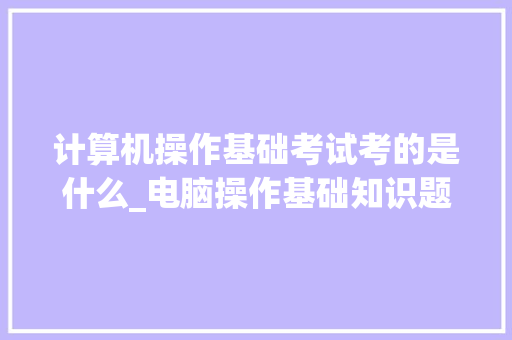 计算机操作基础考试考的是什么_电脑操作基础知识题库及答案