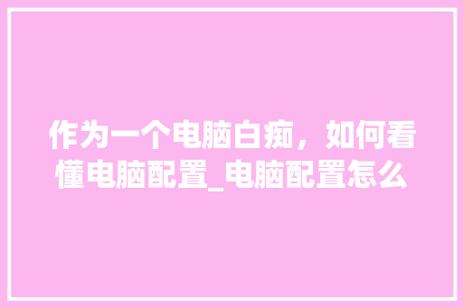 作为一个电脑白痴，如何看懂电脑配置_电脑配置怎么看讲解视频