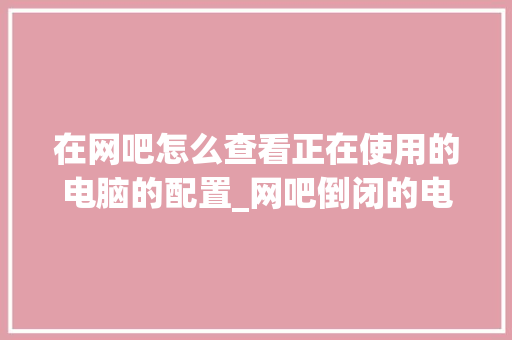 在网吧怎么查看正在使用的电脑的配置_网吧倒闭的电脑去哪了