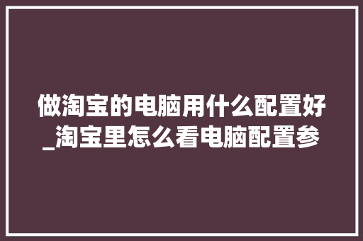 做淘宝的电脑用什么配置好_淘宝里怎么看电脑配置参数