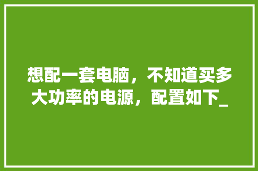想配一套电脑，不知道买多大功率的电源，配置如下_怎么看电脑配置 功率多大