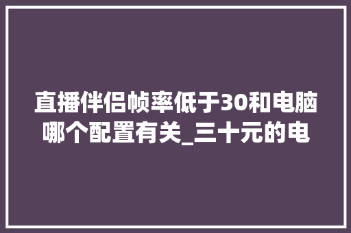 直播伴侣帧率低于30和电脑哪个配置有关_三十元的电脑配置怎么看的