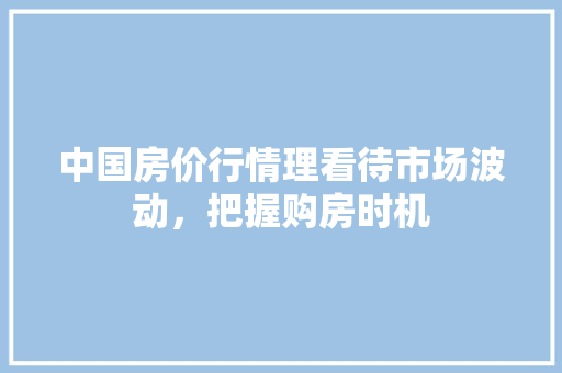 中国房价行情理看待市场波动,把握购房时机 中国房价行情理看待市场波动,把握购房时机