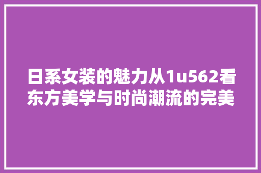日系女装的魅力从1u562看东方美学与时尚潮流的完美融合